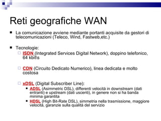 Reti geografiche WAN La comunicazione avviene mediante portanti acquisite da gestori di telecomunicazioni (Teleco, Wind, Fastweb,etc.) Tecnologie: ISDN   (Integrated Services Digital Network), doppino telefonico, 64 kbit\s CDN  (Circuito Dedicato Numerico), linea dedicata e molto costosa xDSL  (Digital Subscriber Line): ADSL  (Asimmetric DSL), differenti velocità in downstream (dati entranti) e upstream (dati uscenti), in genere non si ha banda minima garantita HDSL  (High Bit-Rate DSL), simmetria nella trasmissione, maggiore velocità, garanzie sulla qualità del servizio 