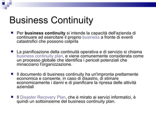 Business Continuity Per  business continuity  si intende la capacità dell'azienda di continuare ad esercitare il proprio  business  a fronte di eventi catastrofici che possono colpirla La pianificazione della continuità operativa e di servizio si chiama  business continuity plan , e viene comunemente considerata come un processo globale che identifica i pericoli potenziali che minacciano l'organizzazione. Il documento di business continuity ha un'impronta prettamente economica e consente, in caso di disastro, di stimare economicamente i danni e di pianificare la ripresa delle attività aziendali Il  Disaster Recovery Plan , che è mirato ai servizi informatici, è quindi un sottoinsieme del business continuity plan. 
