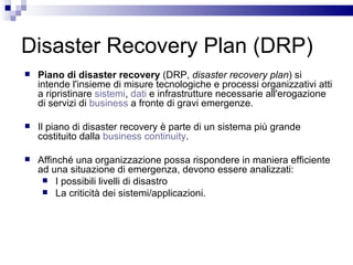 Disaster Recovery Plan (DRP) Piano di disaster recovery  (DRP,  disaster recovery plan ) si intende l'insieme di misure tecnologiche e processi organizzativi atti a ripristinare  sistemi ,  dati  e infrastrutture necessarie all'erogazione di servizi di  business  a fronte di gravi emergenze. Il piano di disaster recovery è parte di un sistema più grande costituito dalla  business continuity . Affinché una organizzazione possa rispondere in maniera efficiente ad una situazione di emergenza, devono essere analizzati: I possibili livelli di disastro La criticità dei sistemi/applicazioni. 