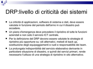 DRP:livello di criticità dei sistemi La criticità di applicazioni, software di sistema e dati, deve essere valutata in funzione del periodo dell'anno in cui il disastro può accadere.  Un piano d'emergenza deve prevedere il ripristino di tutte le funzioni aziendali e non solo il servizio ICT centrale.  Per la definizione del DRP devono essere valutate le strategie di ripristino più opportune su: siti alternativi, metodi di back up, sostituzione degli equipaggiamenti e ruoli e responsabilità dei team.  La prolungata indisponibilità del servizio elaborativo derivante in particolare situazione di disastro, e quindi dei servizi primari, rende necessario l'utilizzo di una strategia di ripristino in sito alternativo. 