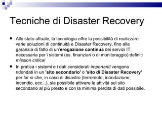 Tecniche di Disaster Recovery Allo stato attuale, la tecnologia offre la possibilità di realizzare varie soluzioni di continuità e Disaster Recovery, fino alla garanzia di fatto di un’ erogazione continua  dei servizi IT, necessaria per i sistemi (es. finanziari o di monitoraggio) definiti  mission critical In pratica i sistemi e i dati considerati  importanti  vengono ridondati in un  'sito secondario'  o  'sito di Disaster Recovery'  per far si che, in caso di disastro (terremoto, inondazione, incendio, ecc...), sia possibile attivare le attività sul sito secondario al più presto e con la minima perdita di dati possibile. 