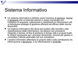 Sistema Informativo Un sistema informativo è definito come l’insieme di  persone ,  risorse  e  strumenti  che un’azienda utilizza in modo coordinato con l’obiettivo di acquisire, selezionare e ridistribuire le informazioni utili a individuare strategie di gestione efficienti ed efficaci delle risorse disponibili. Un sistema informativo (SI) deve provvedere alla raccolta e alla classificazione delle informazioni, da attuarsi con procedure integrate e idonee, al fine di produrre in tempo utile e ai giusti livelli, le sintesi necessarie per i processi decisionali, nonché per gestire e controllare l’attività aziendale nel suo complesso. I sistemi informativi affondano le proprie radici sulla correlazione tra informazione e  decisione , e tra informazione e  controllo . 