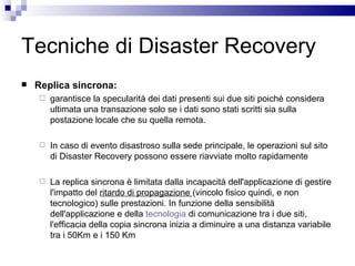 Tecniche di Disaster Recovery Replica sincrona: garantisce la specularità dei dati presenti sui due siti poiché considera ultimata una transazione solo se i dati sono stati scritti sia sulla postazione locale che su quella remota. In caso di evento disastroso sulla sede principale, le operazioni sul sito di Disaster Recovery possono essere riavviate molto rapidamente La replica sincrona è limitata dalla incapacità dell'applicazione di gestire l'impatto del  ritardo di propagazione  (vincolo fisico quindi, e non tecnologico) sulle prestazioni. In funzione della sensibilità dell'applicazione e della  tecnologia  di comunicazione tra i due siti, l'efficacia della copia sincrona inizia a diminuire a una distanza variabile tra i 50Km e i 150 Km 