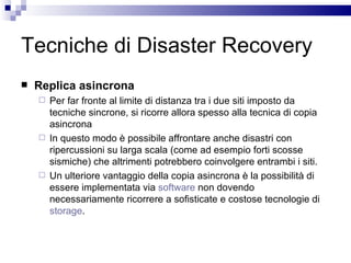 Tecniche di Disaster Recovery Replica asincrona Per far fronte al limite di distanza tra i due siti imposto da tecniche sincrone, si ricorre allora spesso alla tecnica di copia asincrona In questo modo è possibile affrontare anche disastri con ripercussioni su larga scala (come ad esempio forti scosse sismiche) che altrimenti potrebbero coinvolgere entrambi i siti. Un ulteriore vantaggio della copia asincrona è la possibilità di essere implementata via  software  non dovendo necessariamente ricorrere a sofisticate e costose tecnologie di  storage . 