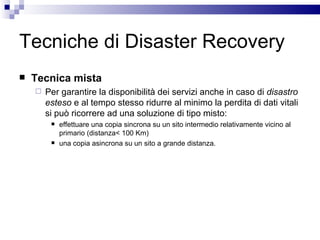Tecniche di Disaster Recovery Tecnica mista Per garantire la disponibilità dei servizi anche in caso di  disastro esteso  e al tempo stesso ridurre al minimo la perdita di dati vitali si può ricorrere ad una soluzione di tipo misto:  effettuare una copia sincrona su un sito intermedio relativamente vicino al primario (distanza< 100 Km)  una copia asincrona su un sito a grande distanza. 