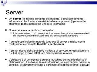 Server Un  server  (in italiano servente o serviente) è una componente informatica che fornisce servizi ad altre componenti (tipicamente chiamate  client ) attraverso una rete telematica Non è necessariamente un computer: Il termine  server , così come pure il termine  client , possono essere riferiti sia alla componente software che alla componente hardware  Il complesso logico formato da (uno o più) server e (tipicamente molti) client è chiamato  Modello client-server Il server riceve dai client delle richieste di servizio, e restituisce loro i risultati dopo averne effettuato l'elaborazione relativa  L’obiettivo è di concentrare su una macchina centrale le risorse di elaborazione, il software, la manutenzione, le informazioni critiche o sensibili, gli accorgimenti atti a garantire affidabilità (come i backup) 