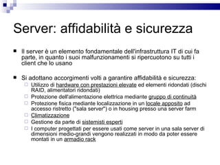 Server: affidabilità e sicurezza Il server è un elemento fondamentale dell'infrastruttura IT di cui fa parte, in quanto i suoi malfunzionamenti si ripercuotono su tutti i client che lo usano Si adottano accorgimenti volti a garantire affidabilità e sicurezza: Utilizzo di  hardware con prestazioni elevate  ed elementi ridondati (dischi RAID, alimentatori ridondati) Protezione dell'alimentazione elettrica mediante  gruppo di continuità   Protezione fisica mediante localizzazione in un  locale apposito  ad accesso ristretto ("sala server") o in housing presso una server farm  Climatizzazione Gestione da parte di  sistemisti esperti I computer progettati per essere usati come server in una sala server di dimensioni medio-grandi vengono realizzati in modo da poter essere montati in un  armadio rack 