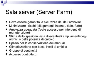 Sala server (Server Farm) Deve essere garantita la sicurezza dei dati archiviati Minimizzare i rischi (allagamenti, incendi, dolo, furto) Ampiezza adeguata (facile accesso per interventi di manutenzione) Stima dello spazio in vista di eventuali ampliamenti degli archivi o della potenza di calcolo Spazio per la conservazione dei manuali Climatizzazione con bassi livelli di umidità Gruppo di continuità Accesso controllato 