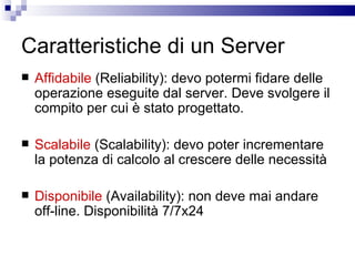 Caratteristiche di un Server Affidabile  (Reliability): devo potermi fidare delle operazione eseguite dal server. Deve svolgere il compito per cui è stato progettato. Scalabile  (Scalability): devo poter incrementare la potenza di calcolo al crescere delle necessità Disponibile  (Availability): non deve mai andare off-line. Disponibilità 7/7x24 