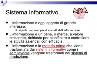 Sistema Informativo L’informazione è oggi oggetto di grande interesse: si parla, per esempio, di  società dell’informazione  ... L’informazione è un bene, o merce, a valore crescente, richiesto per pianificare e controllare le attività aziendali con efficacia.  L’informazione è la  materia prima  che viene trasformata dai  sistemi informativi  come i  semilavorat i  vengono trasformati dai  sistemi di produzione . 