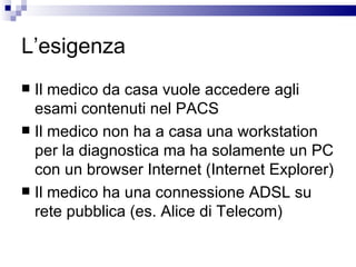 L’esigenza Il medico da casa vuole accedere agli esami contenuti nel PACS  Il medico non ha a casa una workstation per la diagnostica ma ha solamente un PC con un browser Internet (Internet Explorer) Il medico ha una connessione ADSL su rete pubblica (es. Alice di Telecom) 
