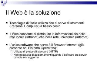Il Web è la soluzione Tecnologia di facile utilizzo che si serve di strumenti (Personal Computer) a basso costo Il Web consente di distribuire le informazioni sia nella rete locale (Intranet) che nella rete universale (Internet) L’unico software che serve è il Browser Internet (già presente nel Sistema Operativo): Utilizzo di protocolli standard (HTTP) Non necessita di aggiornamenti quando il software sul server cambia o si aggiorna 