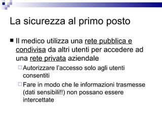 La sicurezza al primo posto Il medico utilizza una  rete pubblica e condivisa  da altri utenti per accedere ad una  rete privata  aziendale Autorizzare l’accesso solo agli utenti consentiti Fare in modo che le informazioni trasmesse (dati sensibili!!) non possano essere intercettate 