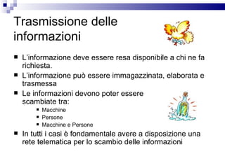 Trasmissione delle  informazioni L’informazione deve essere resa disponibile a chi ne fa richiesta. L’informazione può essere immagazzinata, elaborata e trasmessa Le informazioni devono poter essere  scambiate tra: Macchine Persone Macchine e Persone In tutti i casi è fondamentale avere a disposizione una rete telematica per lo scambio delle informazioni 