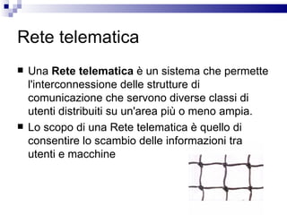 Rete telematica Una  Rete telematica  è un sistema che permette l'interconnessione delle strutture di comunicazione che servono diverse classi di utenti distribuiti su un'area più o meno ampia.  Lo scopo di una Rete telematica è quello di consentire lo scambio delle informazioni tra utenti e macchine 