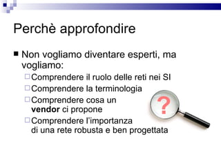 Perchè approfondire Non vogliamo diventare esperti, ma vogliamo: Comprendere il ruolo delle reti nei SI Comprendere la terminologia Comprendere cosa un  vendor  ci propone Comprendere l’importanza  di una rete robusta e ben progettata ? 