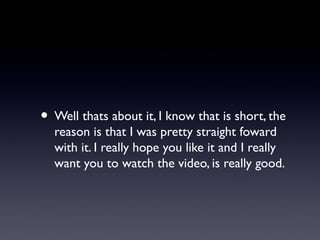 • Well thats about it, I know that is short, the
  reason is that I was pretty straight foward
  with it. I really hope you like it and I really
  want you to watch the video, is really good.
 