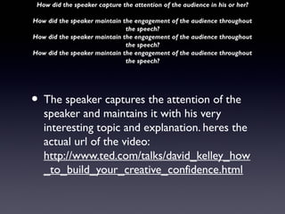 How did the speaker capture the attention of the audience in his or her?

How did the speaker maintain the engagement of the audience throughout
                              the speech?
How did the speaker maintain the engagement of the audience throughout
                              the speech?
How did the speaker maintain the engagement of the audience throughout
                              the speech?




• The speaker captures the attention of the
   speaker and maintains it with his very
   interesting topic and explanation. heres the
   actual url of the video:
   http://www.ted.com/talks/david_kelley_how
   _to_build_your_creative_confidence.html
 
