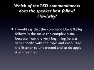Which of the TED commandments
  does the speaker best follow?
            How/why?


• I would say that the command David Kelley
  follows is the make the complex plain,
  because from the very beginning he was
  very specific with the topic and encourage
  the listener to understand and to do apply
  it in their lifes.
 