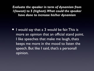 Evaluate the speaker in term of dynamism from
1(lowest) to 5 (highest). What could the speaker
    have done to increase his/her dynamism



• I would say that a 3 would be fair. This is
  more an opinion that an official stand point.
  I like speeches that make me laugh, thats
  keeps me more in the mood to listen the
  speech. But like I said, that’s a personall
  opinion.
 