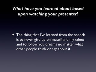 What have you learned about based
 upon watching your presenter?



• The thing that I’ve learned from the speech
  is to never give up on myself and my talent
  and to follow you dreams no matter what
  other people think or say about it.
 