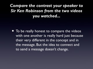 Compare the contrast your speaker to
Sir Ken Robinson from the two videos
           you watched...


• To be really honest to compare the videos
  with one another is really hard just because
  their very different in the concept and in
  the message. But the idea to connect and
  to send a message doesn’t change.
 