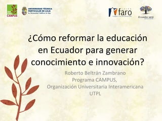 ¿Cómo reformar la educación en Ecuador para generar conocimiento e innovación? Roberto Beltrán Zambrano Programa CAMPUS,  Organización Universitaria Interamericana UTPL 