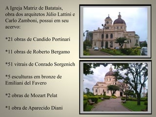 A Igreja Matriz de Batatais,
obra dos arquitetos Júlio Lattini e
Carlo Zamboni, possui em seu
acervo:
*21 obras de Candido Portinari
*11 obras de Roberto Bergamo
*51 vitrais de Conrado Sorgenich
*5 esculturas em bronze de
Emiliani del Favero
*2 obras de Mozart Pelat
*1 obra de Aparecido Diani
 