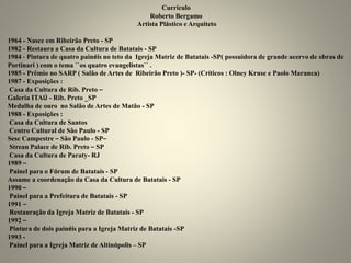 Currículo
Roberto Bergamo
Artista Plástico e Arquiteto
1964 - Nasce em Ribeirão Preto - SP
1982 - Restaura a Casa da Cultura de Batatais - SP
1984 - Pintura de quatro painéis no teto da Igreja Matriz de Batatais -SP( possuidora de grande acervo de obras de
Portinari ) com o tema ``os quatro evangelistas`` .
1985 - Prêmio no SARP ( Salão de Artes de Ribeirão Preto )- SP- (Críticos : Olney Kruse e Paolo Maranca)
1987 - Exposições :
Casa da Cultura de Rib. Preto –
Galeria ITAÚ - Rib. Preto _SP
Medalha de ouro no Salão de Artes de Matão - SP
1988 - Exposições :
Casa da Cultura de Santos
Centro Cultural de São Paulo - SP
Sesc Campestre – São Paulo - SP–
Strean Palace de Rib. Preto – SP
Casa da Cultura de Paraty- RJ
1989 –
Painel para o Fórum de Batatais - SP
Assume a coordenação da Casa da Cultura de Batatais - SP
1990 –
Painel para a Prefeitura de Batatais - SP
1991 –
Restauração da Igreja Matriz de Batatais - SP
1992 –
Pintura de dois painéis para a Igreja Matriz de Batatais -SP
1993 -
Painel para a Igreja Matriz de Altinópolis – SP
 