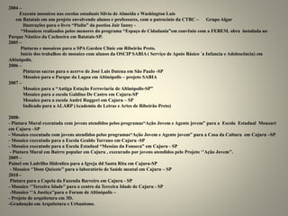 2004 –
Executa mosaicos nas escolas estaduais Silvio de Almeida e Washington Luís
em Batatais em um projeto envolvendo alunos e professores, com o patrocínio da CTBC – Grupo Algar
Ilustrações para o livro “Piolin” da poetisa Jair Ianny -
*Mosaicos realizados pelos menores do programa “Espaço de Cidadania”em convênio com a FEBEM. obra instalada no
Parque Náutico da Cachoeira em Batatais-SP.
2005 –
Pinturas e mosaicos para o SPA Garden Clinic em Ribeirão Preto.
Início dos trabalhos de mosaico com alunos da OSCIP SABIA ( Serviço de Apoio Básico ´a Infancia e Adolescência) em
Altinópolis.
2006 –
Pinturas sacras para o acervo de José Luis Datena em São Paulo -SP
Mosaico para o Parque da Lagoa em Altinópolis – projeto SABIA
2007 –
Mosaico para a “Antiga Estação Ferroviaria de Altinópolis-SP”
Mosaico para a escola Galdino De Castro em Cajuru-SP
Mosaico para a escola André Ruggeri em Cajuru – SP
Indicado para a ALARP (Academia de Letras e Artes de Ribeirão Preto)
2008-
- Pintura Mural executada com jovens atendidos pelos programas“Ação Jovem e Agente jovem” para a Escola Estadual Mouzart
em Cajuru –SP
- Mosaico executada com jovens atendidos pelos programas“Ação Jovem e Agente jovem” para a Casa da Cultura em Cajuru –SP
- Mosaico executado para a Escola Gealdo Torrano em Cajuru -SP
- Mosaico executado para a Escola Estadual “Messias da Fonseca” em Cajuru - SP
- Pintura Mural em Bairro popular em Cajuru , execurado por jovens atendidos pelo Projeto ‘’Ação Jovem’’.
2009 –
Painel em Ladrilho Hidrulico para a Igreja dd Santa Rita em Cajuru-SP
- Mosaico ‘’Dom Quixote’’ para o laboratório de Saúde mental em Cajuru – SP
2010 –
Pintura para a Capela da Fazenda Barreiro em Cajuru - SP
- Mosaico ‘’Terceira Idade’’ para o centro da Terceira Idade de Cajuru - SP
-Mosaico ‘’A Justiça’’para o Forum de Altinópolis –
- Projeto de arquitetura em 3D.
-Graduação em Arquitetura e Urbanismo.
 