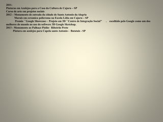 2011-
Pinturas em Azulejos para a Casa da Cultura de Cajuru – SP
Curso de arte em projetos sociais
2012 – Monumento de entrada da cidade de Santo Antonio da Alegria
Murais em ceramica policroma na Escola Lólia em Cajuru – SP
Premio ``Google Showcase - Projeto em 3D ``Centro de Integração Social’’ . escolhido pelo Google como um dos
melhores do mundo no uso do softwere 3D Google Sketchup.
2013 - Monumento ao Palhaço Piolin- Ribeirão Preto
Pintura em azulejos para Capela santo Antonio - Batatais - SP
 