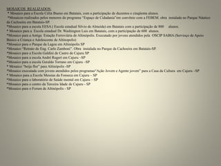 MOSAICOS REALIZADOS:
* Mosaico para a Escola Célia Bueno em Batatais, com a participação de duzentos e cinqüenta alunos.
*Mosaicos realizados pelos menores do programa “Espaço de Cidadania”em convênio com a FEBEM. obra instalada no Parque Náutico
da Cachoeira em Batatais-SP.
*Mosaico para a escola EESA ( Escola estadual Silvio de Almeida) em Batatais com a participação de 800 alunos.
* Mosaico para a Escola estadual Dr. Washington Luis em Batatais, com a participação de 600 alunos.
*Mosaico para a Antiga Estação Ferroviária de Altinópolis. Executado por jovens atendidos pela OSCIP SABIA (Servioço de Apoio
Básico a Criança e Adolescente de Altinopolis)
*Mosaico para o Parque da Lagoa em Altinópolis SP
*Mosaico “Retrato do Eng. Carlo Zamboni”. Obra instalada no Parque da Cachoeira em Batatais-SP.
*Mosaico para a Escola Galdini de Castro de Cajuru SP
*Mosaico para a escola André Rugeri em Cajuru –SP
*Mosaico para a escola Geraldo Torrano em Cajuru –SP
* Mosaico “beija flor” para Altinópolis -SP
*Mosaico executada com jovens atendidos pelos programas“Ação Jovem e Agente jovem” para a Casa da Cultura em Cajuru –SP
* Mosaico para a Escola Messias da Fonseca em Cajuru – SP
*Mosaico para o laboratório de Saúde mental em Cajuru – SP
*Mosaico para o centro da Terceira Idade de Cajuru - SP
*Mosaico para o Forum de Altinópolis - SP
 