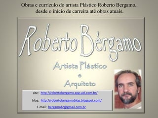 Obras e currículo do artista Plástico Roberto Bergamo,
desde o início de carreira até obras atuais.
http://robertobergamoblog.blogspot.com/
http://robertobergamo.xpg.uol.com.br/site:
blog:
E-mail: bergamobr@gmail.com.br
 