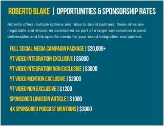 ROBERTOBLAKE|OPPORTUNITIES&SPONSORSHIPRATES
FULLSOCIALMEDIACAMPAIGNPACKAGE|$20,000+
YTVIDEOINTEGRATIONEXCLUSIVE|$5000
YTVIDEOINTEGRATIONNONEXCLUSIVE|$3000
YTVIDEOMENTIONEXCLUSIVE|$2000
YTVIDEONONEXCLUSIVE|$1200
SPONSOREDLINKEDINARTICLE|$1000
4XSPONSOREDPODCASTMENTIONS|$3000
Roberto offers multiple options and rates to brand partners, these rates are
negotiable and should be considered as part of a larger conversation around
deliverables and the specific needs for your brand integration and content.
 