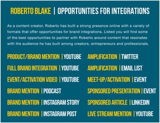 ROBERTOBLAKE|OPPORTUNITIES FOR INTEGRATIONS
As a content creator, Roberto has built a strong presence online with a variety of
formats that offer opportunities for brand integrations. Listed you will find some
of the best opportunities to partner with Roberto around content that resonates
with the audience he has built among creators, entrepreneurs and professionals.
PRODUCT/BRANDMENTION|YOUTUBE
FULLBRANDINTEGRATION|YOUTUBE
EVENT/ACTIVATIONVIDEO|YOUTUBE
BRANDMENTION|PODCAST
BRANDMENTION|INSTAGRAMSTORY
BRANDMENTION|INSTAGRAMPOST
AMPLIFICATION|TWITTER
AMPLIFICATION|EMAILLIST
MEET-UP/ACTIVATION|EVENT
SPONSOREDPRESENTATION|EVENT
SPONSOREDARTICLE|LINKEDIN
LIVESTREAMMENTION|YOUTUBE
 