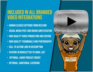 •	 Human closed captions from rev.com
•	 Social media post and brand amplification
•	 High quality video production and editing
•	 high quality thumbnails and photography
•	 Call to action link in description
•	 Feature in newsletter to email list
•	 Optional: audio podcast insert
•	 Optional: additional licensing
Included in all branded
Video integrations
 