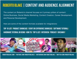 ROBERTOBLAKE|CONTENT AND AUDIENCE ALIGNMENT
The content on Roberto’s channel focuses on 5 primary pillars of content:
Online Business, Social Media Marketing, Content Creation, Career Development,
and Personal Development.
Here are some of the content formats available for integrations:
Top 10 list/ product showcase/ event or experience showcase/ software tutorial/
hardware tutorial or demo/ how to/ top 5 list/ interview/ podcast/ giveaway/
ROBERTOBLAKE.COM | YOUTUBE.COM/ROBERTOBLAKE2 | INSTAGRAM.COM/ROBETOBLAKE | TWITTER.COM/ROBERTOBLAKE
 