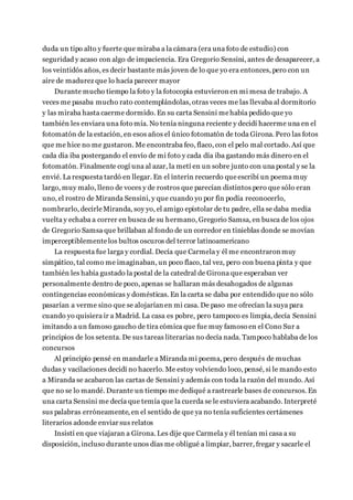 duda un tipo alto y fuerte que miraba a la cámara (era una foto de estudio) con
seguridad y acaso con algo de impaciencia. Era Gregorio Sensini, antes de desaparecer, a
los veintidós años, es decir bastante más joven de lo que yo era entonces, pero con un
aire de madurez que lo hacía parecer mayor
Durante mucho tiempo la foto y la fotocopia estuvieron en mi mesa de trabajo. A
veces me pasaba mucho rato contemplándolas, otras veces me las llevaba al dormitorio
y las miraba hasta caerme dormido. En su carta Sensini mehabía pedido que yo
también les enviara una fotomía. No tenía ninguna reciente y decidí hacerme una en el
fotomatón de la estación, en esos años el único fotomatón de toda Girona. Pero las fotos
que me hice no me gustaron. Me encontraba feo, flaco, con el pelo mal cortado. Así que
cada día iba postergando el envío de mi foto y cada día iba gastando más dinero en el
fotomatón. Finalmente cogí una al azar, la metí en un sobre junto con una postal y se la
envié. La respuesta tardó en llegar. En el ínterin recuerdo queescribí un poema muy
largo, muy malo, lleno de voces y de rostros que parecían distintos pero que sólo eran
uno, el rostro de Miranda Sensini, y que cuando yo por fin podía reconocerlo,
nombrarlo, decirleMiranda, soy yo, el amigo epistolar de tu padre, ella se daba media
vuelta y echaba a correr en busca de su hermano, Gregorio Samsa, en busca de los ojos
de Gregorio Samsa que brillaban al fondo de un corredor en tinieblas donde se movían
imperceptiblementelos bultos oscuros del terror latinoamericano
La respuesta fue larga y cordial. Decía que Carmela y él me encontraron muy
simpático, tal como me imaginaban, un poco flaco, tal vez, pero con buena pinta y que
también les había gustado la postal de la catedral de Girona que esperaban ver
personalmente dentro de poco, apenas se hallaran más desahogados de algunas
contingencias económicas y domésticas. En la carta se daba por entendido que no sólo
pasarían a verme sino que se alojarían en mi casa. De paso me ofrecían la suya para
cuando yo quisiera ir a Madrid. La casa es pobre, pero tampoco es limpia, decía Sensini
imitando a un famoso gaucho de tira cómica que fue muy famosoen el Cono Sur a
principios de los setenta. De sus tareas literarias no decía nada. Tampoco hablaba de los
concursos
Al principio pensé en mandarle a Miranda mi poema, pero después de muchas
dudas y vacilaciones decidí no hacerlo. Me estoy volviendo loco, pensé, si le mando esto
a Miranda se acabaron las cartas de Sensini y además con toda la razón del mundo. Así
que no se lo mandé. Durante un tiempo me dediqué a rastrearle bases de concursos. En
una carta Sensini me decía que temía que la cuerda se le estuviera acabando. Interpreté
sus palabras erróneamente, en el sentido de que ya no tenía suficientes certámenes
literarios adonde enviar sus relatos
Insistí en que viajaran a Girona. Les dije que Carmela y él tenían mi casa a su
disposición, incluso durante unos días me obligué a limpiar, barrer, fregar y sacarle el
 