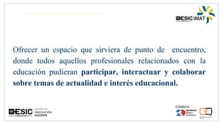 Ofrecer un espacio que sirviera de punto de encuentro,
donde todos aquellos profesionales relacionados con la
educación pudieran participar, interactuar y colaborar
sobre temas de actualidad e interés educacional.
 