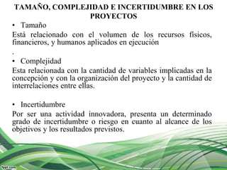 TAMAÑO, COMPLEJIDAD E INCERTIDUMBRE EN LOS
PROYECTOS
• Tamaño
Está relacionado con el volumen de los recursos físicos,
financieros, y humanos aplicados en ejecución
.
• Complejidad
Esta relacionada con la cantidad de variables implicadas en la
concepción y con la organización del proyecto y la cantidad de
interrelaciones entre ellas.
• Incertidumbre
Por ser una actividad innovadora, presenta un determinado
grado de incertidumbre o riesgo en cuanto al alcance de los
objetivos y los resultados previstos.
 