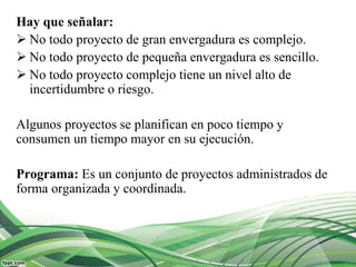Hay que señalar:
 No todo proyecto de gran envergadura es complejo.
 No todo proyecto de pequeña envergadura es sencillo.
 No todo proyecto complejo tiene un nivel alto de
incertidumbre o riesgo.
Algunos proyectos se planifican en poco tiempo y
consumen un tiempo mayor en su ejecución.
Programa: Es un conjunto de proyectos administrados de
forma organizada y coordinada.
 