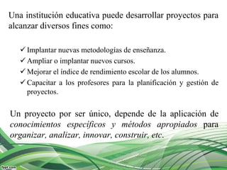 Una institución educativa puede desarrollar proyectos para
alcanzar diversos fines como:
 Implantar nuevas metodologías de enseñanza.
 Ampliar o implantar nuevos cursos.
 Mejorar el índice de rendimiento escolar de los alumnos.
 Capacitar a los profesores para la planificación y gestión de
proyectos.
Un proyecto por ser único, depende de la aplicación de
conocimientos específicos y métodos apropiados para
organizar, analizar, innovar, construir, etc.
 