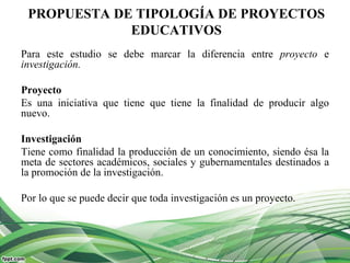 PROPUESTA DE TIPOLOGÍA DE PROYECTOS
EDUCATIVOS
Para este estudio se debe marcar la diferencia entre proyecto e
investigación.
Proyecto
Es una iniciativa que tiene que tiene la finalidad de producir algo
nuevo.
Investigación
Tiene como finalidad la producción de un conocimiento, siendo ésa la
meta de sectores académicos, sociales y gubernamentales destinados a
la promoción de la investigación.
Por lo que se puede decir que toda investigación es un proyecto.
 