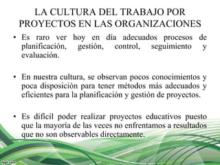LA CULTURA DEL TRABAJO POR
PROYECTOS EN LAS ORGANIZACIONES
• Es raro ver hoy en día adecuados procesos de
planificación, gestión, control, seguimiento y
evaluación.
• En nuestra cultura, se observan pocos conocimientos y
poca disposición para tener métodos más adecuados y
eficientes para la planificación y gestión de proyectos.
• Es difícil poder realizar proyectos educativos puesto
que la mayoría de las veces no enfrentamos a resultados
que no son observables directamente.
 