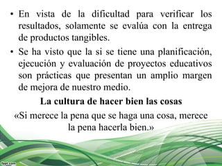 • En vista de la dificultad para verificar los
resultados, solamente se evalúa con la entrega
de productos tangibles.
• Se ha visto que la si se tiene una planificación,
ejecución y evaluación de proyectos educativos
son prácticas que presentan un amplio margen
de mejora de nuestro medio.
La cultura de hacer bien las cosas
«Si merece la pena que se haga una cosa, merece
la pena hacerla bien.»
 