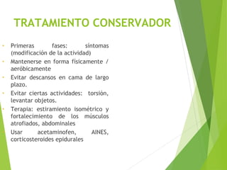 TRATAMIENTO CONSERVADOR
• Primeras fases: síntomas
(modificación de la actividad)
• Mantenerse en forma físicamente /
aeróbicamente
• Evitar descansos en cama de largo
plazo.
• Evitar ciertas actividades: torsión,
levantar objetos.
• Terapia: estiramiento isométrico y
fortalecimiento de los músculos
atrofiados, abdominales
• Usar acetaminofen, AINES,
corticosteroides epidurales
 