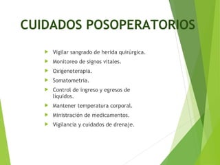  Vigilar sangrado de herida quirúrgica.
 Monitoreo de signos vitales.
 Oxigenoterapia.
 Somatometria.
 Control de ingreso y egresos de
líquidos.
 Mantener temperatura corporal.
 Ministración de medicamentos.
 Vigilancia y cuidados de drenaje.
CUIDADOS POSOPERATORIOS
 