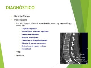 DIAGNÓSTICO
• Historia Clínica
• Imagenología
▫ Rx. AP, lateral (dinámica en flexión, neutra y extensión) y
oblicuas:
 Longitud del pedículo.
 Orientación de las facetas articulares.
 Presencia de osteofitos.
 Grado de hiperlordosis.
 Presencia o no de espondilolistesis
 Diámetro de los neuroforámenes.
 Reducciones de espacio en disco
 Inestabilidad
▫ TAC
▫ Mielo-TC
 