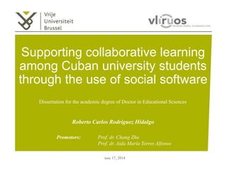 Supporting collaborative learning 
among Cuban university students 
through the use of social software 
Dissertation for the academic degree of Doctor in Educational Sciences 
Roberto Carlos Rodríguez Hidalgo 
Promotors: Prof. dr. Chang Zhu 
Prof. dr. Aida María Torres Alfonso 
June 17, 2014 
 