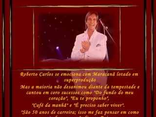 Roberto Carlos se emociona com Maracanã lotado em  superprodução Mas a maioria não desanimou diante da tempestade e cantou em coro sucessos como "Do fundo do meu coração", "Eu te proponho",  "Café da manhã" e "É preciso saber viver".   "São 50 anos de carreira; isso me faz pensar em como tudo começou", disse o Rei.  